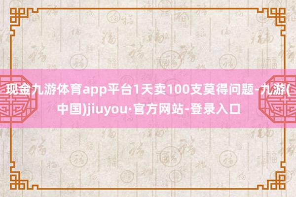 现金九游体育app平台1天卖100支莫得问题-九游(中国)jiuyou·官方网站-登录入口