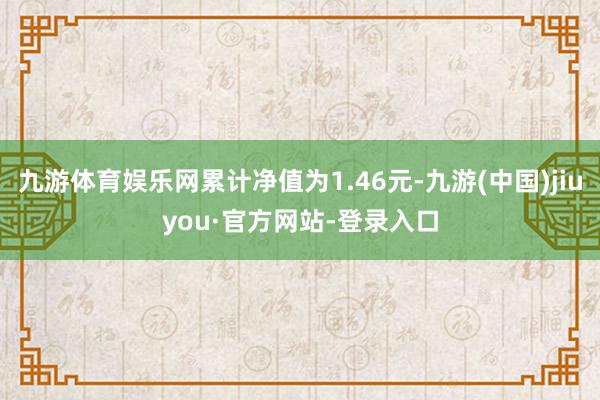 九游体育娱乐网累计净值为1.46元-九游(中国)jiuyou·官方网站-登录入口