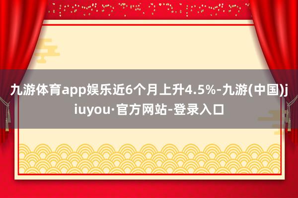 九游体育app娱乐近6个月上升4.5%-九游(中国)jiuyou·官方网站-登录入口