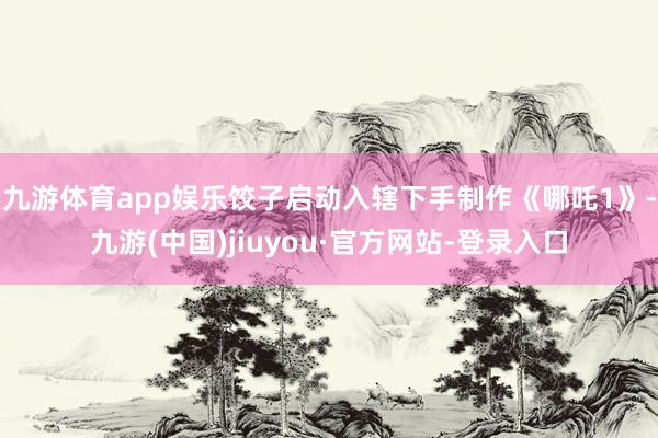 九游体育app娱乐饺子启动入辖下手制作《哪吒1》-九游(中国)jiuyou·官方网站-登录入口