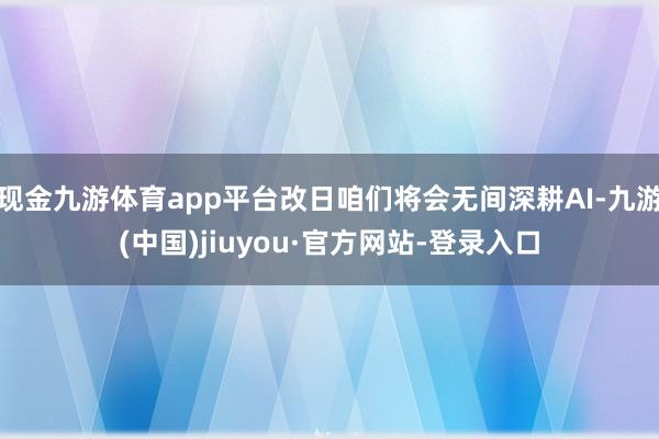 现金九游体育app平台改日咱们将会无间深耕AI-九游(中国)jiuyou·官方网站-登录入口