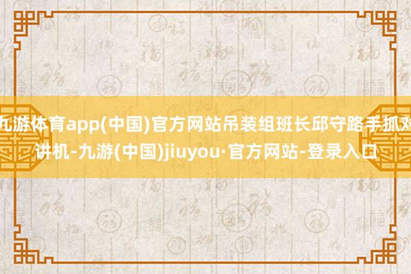 九游体育app(中国)官方网站吊装组班长邱守路手抓对讲机-九游(中国)jiuyou·官方网站-登录入口
