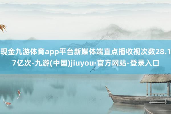 现金九游体育app平台新媒体端直点播收视次数28.17亿次-九游(中国)jiuyou·官方网站-登录入口