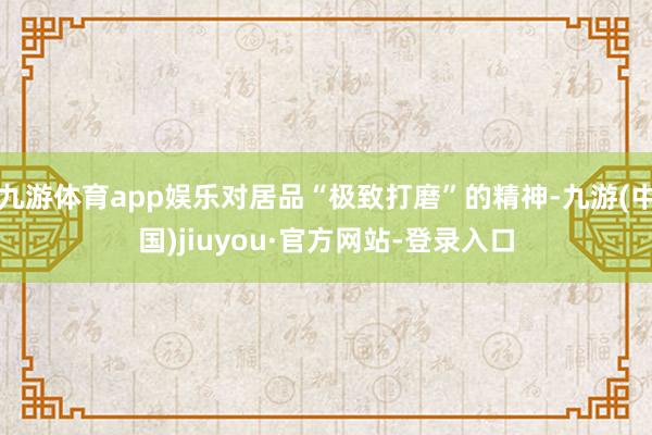 九游体育app娱乐对居品“极致打磨”的精神-九游(中国)jiuyou·官方网站-登录入口