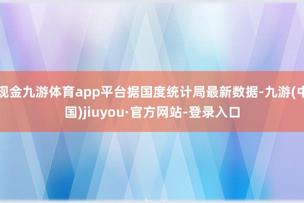 现金九游体育app平台据国度统计局最新数据-九游(中国)jiuyou·官方网站-登录入口