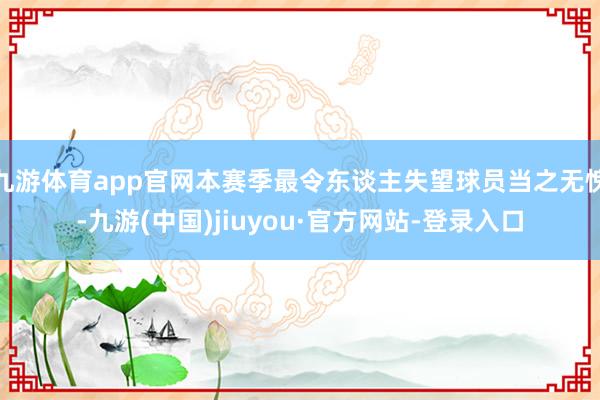 九游体育app官网本赛季最令东谈主失望球员当之无愧-九游(中国)jiuyou·官方网站-登录入口