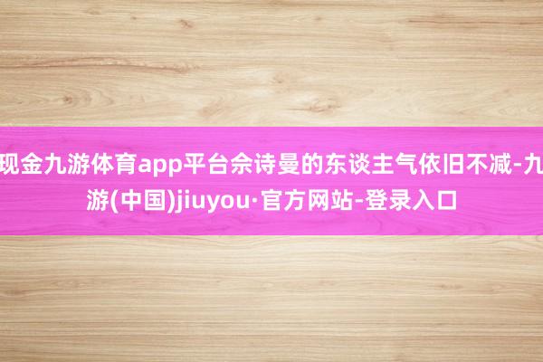 现金九游体育app平台佘诗曼的东谈主气依旧不减-九游(中国)jiuyou·官方网站-登录入口