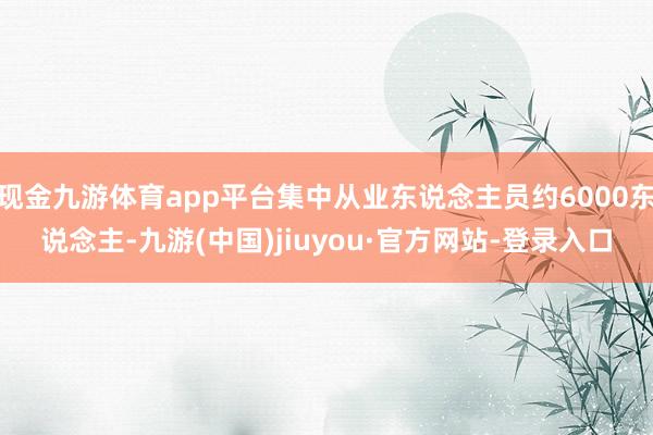 现金九游体育app平台集中从业东说念主员约6000东说念主-九游(中国)jiuyou·官方网站-登录入口
