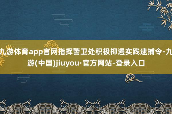 九游体育app官网指挥警卫处积极抑遏实践逮捕令-九游(中国)jiuyou·官方网站-登录入口