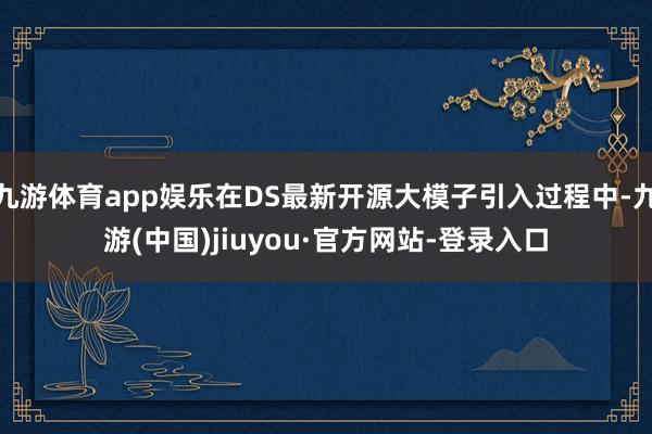 九游体育app娱乐在DS最新开源大模子引入过程中-九游(中国)jiuyou·官方网站-登录入口