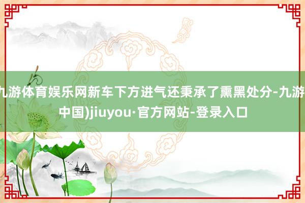 九游体育娱乐网新车下方进气还秉承了熏黑处分-九游(中国)jiuyou·官方网站-登录入口