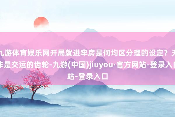 九游体育娱乐网开局就进牢房是何均区分理的设定？无非是交运的齿轮-九游(中国)jiuyou·官方网站-登录入口