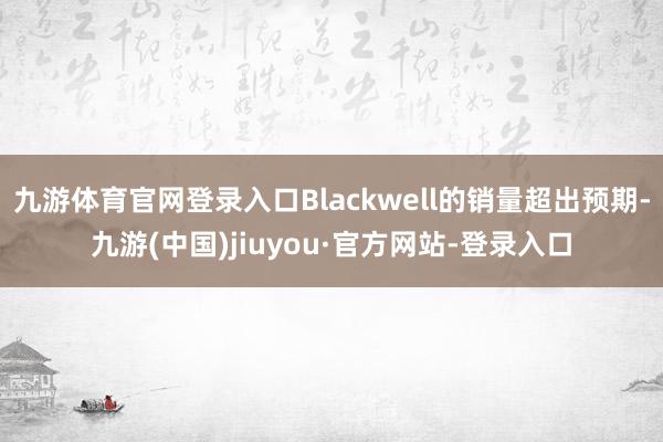 九游体育官网登录入口Blackwell的销量超出预期-九游(中国)jiuyou·官方网站-登录入口