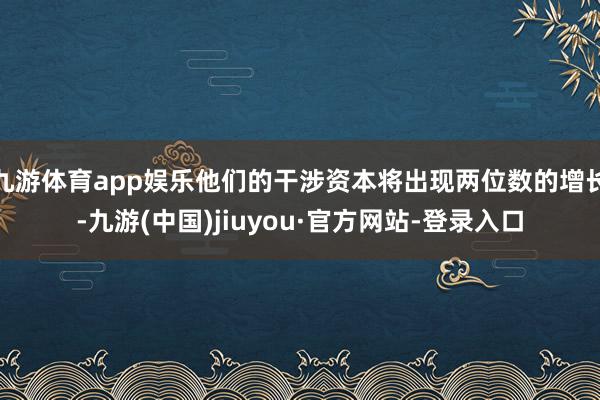 九游体育app娱乐他们的干涉资本将出现两位数的增长-九游(中国)jiuyou·官方网站-登录入口