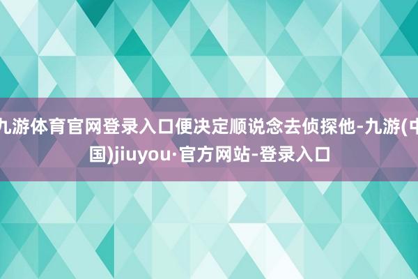 九游体育官网登录入口便决定顺说念去侦探他-九游(中国)jiuyou·官方网站-登录入口