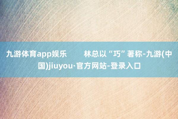 九游体育app娱乐 林总以“巧”著称-九游(中国)jiuyou·官方网站-登录入口