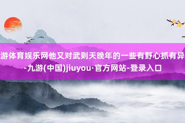 九游体育娱乐网他又对武则天晚年的一些有野心抓有异议-九游(中国)jiuyou·官方网站-登录入口