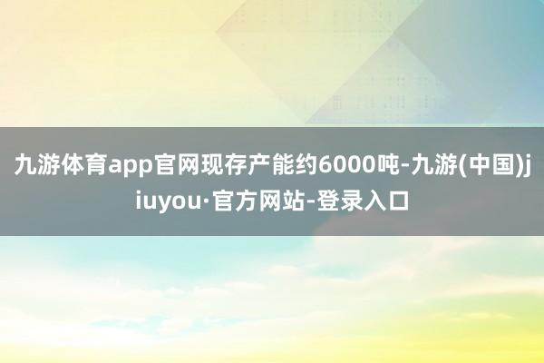 九游体育app官网现存产能约6000吨-九游(中国)jiuyou·官方网站-登录入口