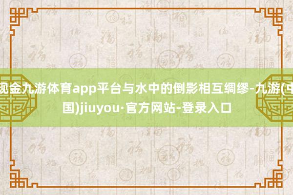 现金九游体育app平台与水中的倒影相互绸缪-九游(中国)jiuyou·官方网站-登录入口