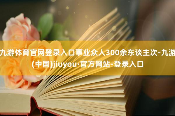 九游体育官网登录入口事业众人300余东谈主次-九游(中国)jiuyou·官方网站-登录入口