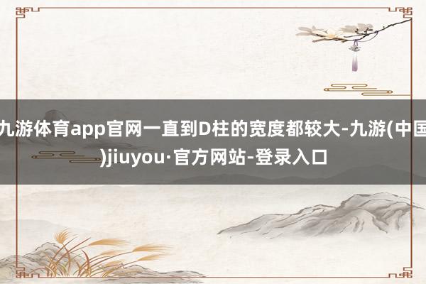九游体育app官网一直到D柱的宽度都较大-九游(中国)jiuyou·官方网站-登录入口