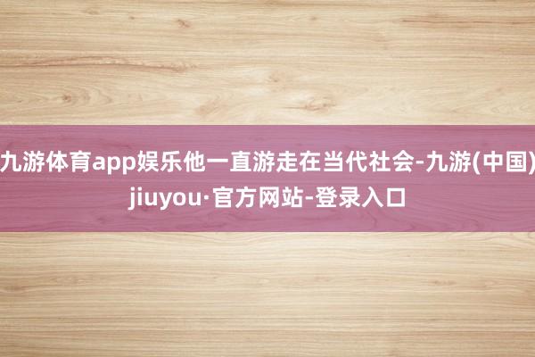 九游体育app娱乐他一直游走在当代社会-九游(中国)jiuyou·官方网站-登录入口