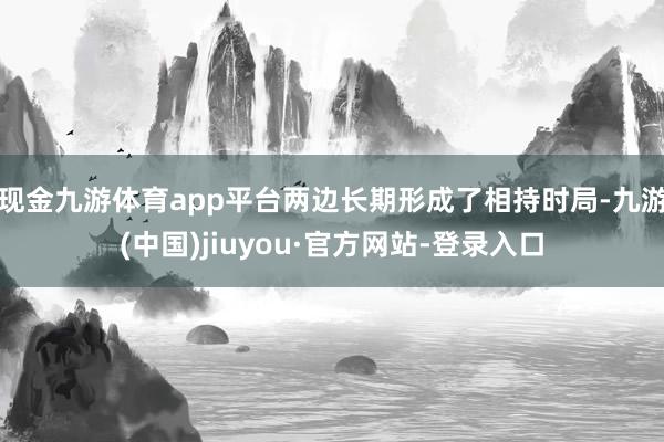 现金九游体育app平台两边长期形成了相持时局-九游(中国)jiuyou·官方网站-登录入口