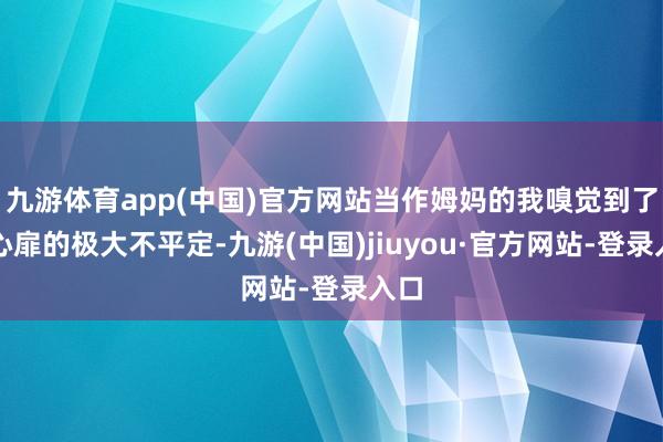九游体育app(中国)官方网站当作姆妈的我嗅觉到了他心扉的极大不平定-九游(中国)jiuyou·官方网站-登录入口