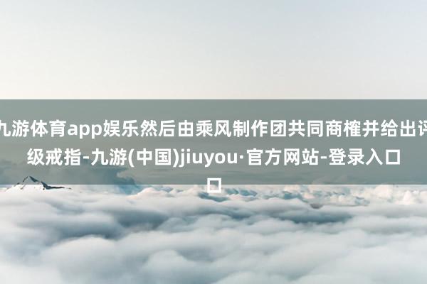 九游体育app娱乐然后由乘风制作团共同商榷并给出评级戒指-九游(中国)jiuyou·官方网站-登录入口