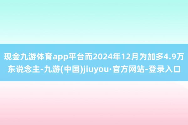 现金九游体育app平台而2024年12月为加多4.9万东说念主-九游(中国)jiuyou·官方网站-登录入口
