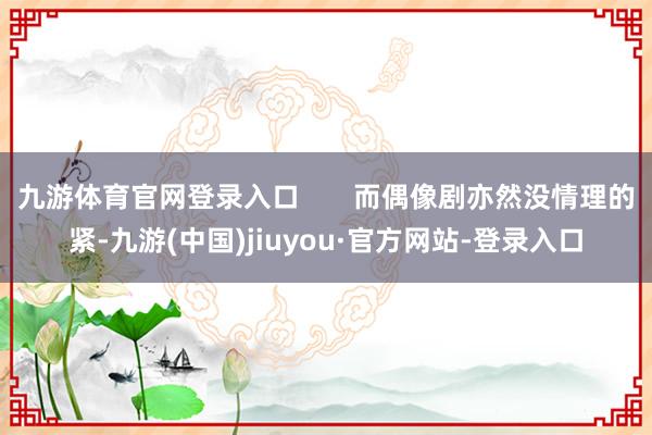 九游体育官网登录入口       而偶像剧亦然没情理的紧-九游(中国)jiuyou·官方网站-登录入口