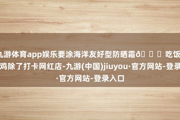 九游体育app娱乐要涂海洋友好型防晒霜🙏吃饭、马杀鸡除了打卡网红店-九游(中国)jiuyou·官方网站-登录入口