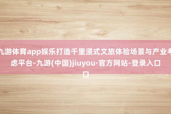 九游体育app娱乐打造千里浸式文旅体验场景与产业考虑平台-九游(中国)jiuyou·官方网站-登录入口