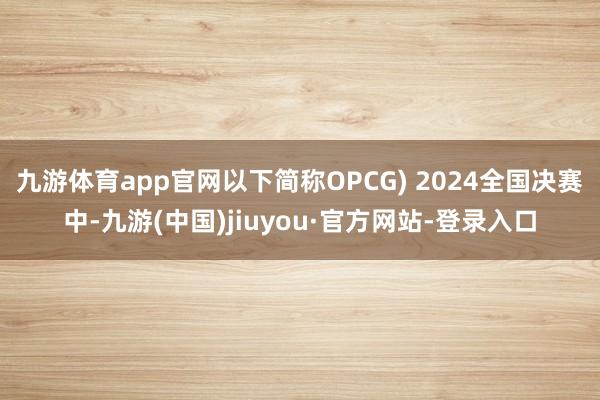 九游体育app官网以下简称OPCG) 2024全国决赛中-九游(中国)jiuyou·官方网站-登录入口