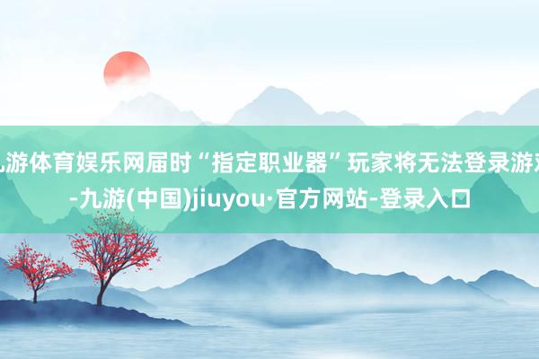 九游体育娱乐网届时“指定职业器”玩家将无法登录游戏-九游(中国)jiuyou·官方网站-登录入口