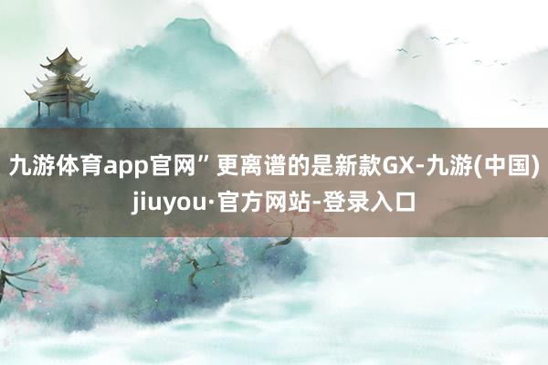 九游体育app官网”更离谱的是新款GX-九游(中国)jiuyou·官方网站-登录入口