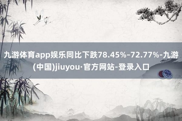 九游体育app娱乐同比下跌78.45%–72.77%-九游(中国)jiuyou·官方网站-登录入口