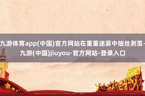 九游体育app(中国)官方网站在重重迷雾中抽丝剥茧-九游(中国)jiuyou·官方网站-登录入口