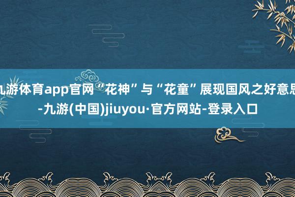 九游体育app官网“花神”与“花童”展现国风之好意思-九游(中国)jiuyou·官方网站-登录入口