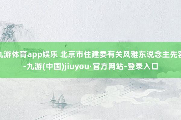 九游体育app娱乐 北京市住建委有关风雅东说念主先容-九游(中国)jiuyou·官方网站-登录入口