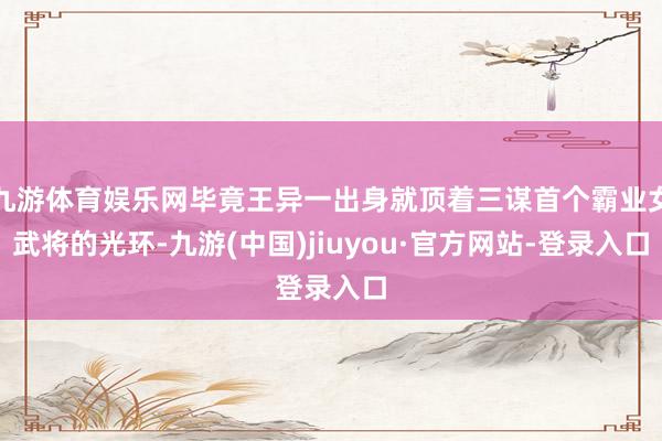 九游体育娱乐网毕竟王异一出身就顶着三谋首个霸业女武将的光环-九游(中国)jiuyou·官方网站-登录入口