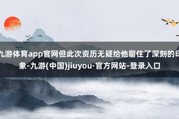 九游体育app官网但此次资历无疑给他留住了深刻的印象-九游(中国)jiuyou·官方网站-登录入口