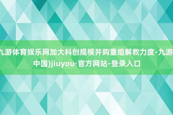 九游体育娱乐网加大科创规模并购重组解救力度-九游(中国)jiuyou·官方网站-登录入口