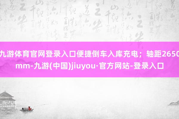 九游体育官网登录入口便捷倒车入库充电；轴距2650mm-九游(中国)jiuyou·官方网站-登录入口